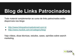 Blog de Links Patrocinados
Todo material complementar ao curso de links patrocinados estão
disponíveis nos blogs:
● http://www.linkspatrocinadosbrasil.com.br
● http://www.mzclick.com.br/category/blog/
Veja vídeos, dicas técnicas, estudos, cases, opiniões sobre search
marketing.
 