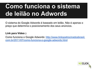 Como funciona o sistema
de leilão no Adwords
O sistema do Google Adwords é baseado em leilão. Não é apenas o
preço que determina o posicionamento dos seus anúncios.
Link para Vídeo☺
Como funciona o Google Adwords: http://www.linkspatrocinadosbrasil.
com.br/2011/07/como-funciona-o-google-adwords.html
 