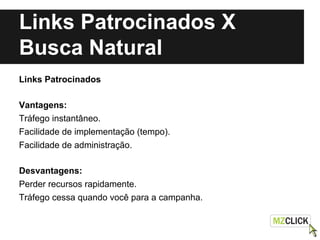 Links Patrocinados X
Busca Natural
Links Patrocinados
Vantagens:
Tráfego instantâneo.
Facilidade de implementação (tempo).
Facilidade de administração.
Desvantagens:
Perder recursos rapidamente.
Tráfego cessa quando você para a campanha.
 