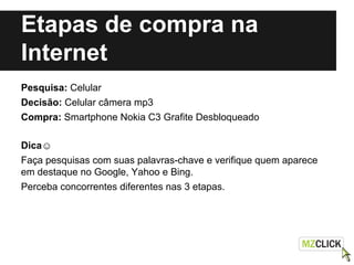 Etapas de compra na
Internet
Pesquisa: Celular
Decisão: Celular câmera mp3
Compra: Smartphone Nokia C3 Grafite Desbloqueado
Dica☺
Faça pesquisas com suas palavras-chave e verifique quem aparece
em destaque no Google, Yahoo e Bing.
Perceba concorrentes diferentes nas 3 etapas.
 