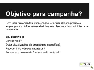 Objetivo para campanha?
Com links patrocinados, você consegue ter um alcance preciso ou
amplo, por isso é fundamental alinhar seu objetivo antes de iniciar uma
campanha.
Seu objetivo é:
Vender mais?
Obter visualizações de uma página específica?
Receber inscrições ou cadastros?
Aumentar o número de formulário de contato?
 