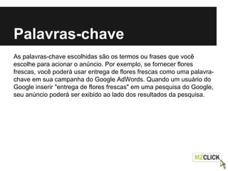 Palavras-chave
As palavras-chave escolhidas são os termos ou frases que você
escolhe para acionar o anúncio. Por exemplo, se fornecer flores
frescas, você poderá usar entrega de flores frescas como uma palavra-
chave em sua campanha do Google AdWords. Quando um usuário do
Google inserir "entrega de flores frescas" em uma pesquisa do Google,
seu anúncio poderá ser exibido ao lado dos resultados da pesquisa.
 