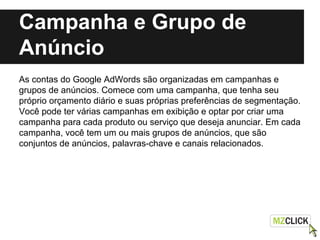 Campanha e Grupo de
Anúncio
As contas do Google AdWords são organizadas em campanhas e
grupos de anúncios. Comece com uma campanha, que tenha seu
próprio orçamento diário e suas próprias preferências de segmentação.
Você pode ter várias campanhas em exibição e optar por criar uma
campanha para cada produto ou serviço que deseja anunciar. Em cada
campanha, você tem um ou mais grupos de anúncios, que são
conjuntos de anúncios, palavras-chave e canais relacionados.
 