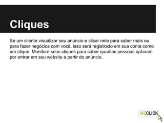 Cliques
Se um cliente visualizar seu anúncio e clicar nele para saber mais ou
para fazer negócios com você, isso será registrado em sua conta como
um clique. Monitore seus cliques para saber quantas pessoas optaram
por entrar em seu website a partir do anúncio.
 