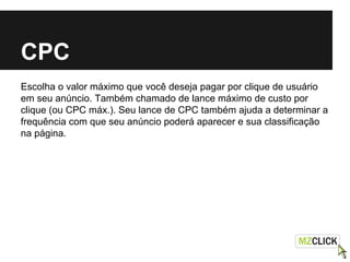 CPC
Escolha o valor máximo que você deseja pagar por clique de usuário
em seu anúncio. Também chamado de lance máximo de custo por
clique (ou CPC máx.). Seu lance de CPC também ajuda a determinar a
frequência com que seu anúncio poderá aparecer e sua classificação
na página.
 