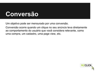 Conversão
Um objetivo pode ser mensurado por uma conversão.
Conversão ocorre quando um clique no seu anúncio leva diretamente
ao comportamento do usuário que você considera relevante, como
uma compra, um cadastro, uma page view, etc.
 