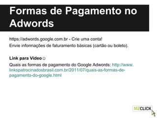 Formas de Pagamento no
Adwords
https://adwords.google.com.br - Crie uma conta!
Envie informações de faturamento básicas (cartão ou boleto).
Link para Vídeo☺
Quais as formas de pagamento do Google Adwords: http://www.
linkspatrocinadosbrasil.com.br/2011/07/quais-as-formas-de-
pagamento-do-google.html
 