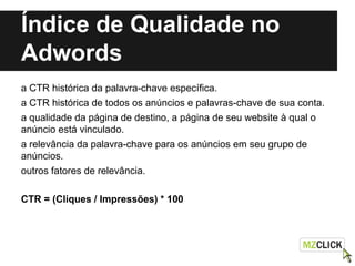 Índice de Qualidade no
Adwords
a CTR histórica da palavra-chave específica.
a CTR histórica de todos os anúncios e palavras-chave de sua conta.
a qualidade da página de destino, a página de seu website à qual o
anúncio está vinculado.
a relevância da palavra-chave para os anúncios em seu grupo de
anúncios.
outros fatores de relevância.
CTR = (Cliques / Impressões) * 100
 