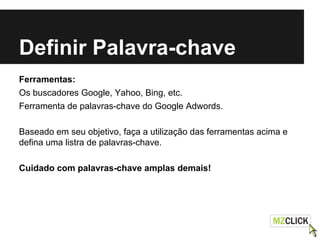 Definir Palavra-chave
Ferramentas:
Os buscadores Google, Yahoo, Bing, etc.
Ferramenta de palavras-chave do Google Adwords.
Baseado em seu objetivo, faça a utilização das ferramentas acima e
defina uma listra de palavras-chave.
Cuidado com palavras-chave amplas demais!
 