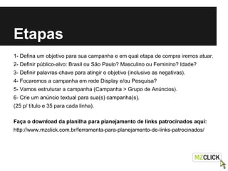Etapas
1- Defina um objetivo para sua campanha e em qual etapa de compra iremos atuar.
2- Definir público-alvo: Brasil ou São Paulo? Masculino ou Feminino? Idade?
3- Definir palavras-chave para atingir o objetivo (inclusive as negativas).
4- Focaremos a campanha em rede Display e/ou Pesquisa?
5- Vamos estruturar a campanha (Campanha > Grupo de Anúncios).
6- Crie um anúncio textual para sua(s) campanha(s).
(25 p/ título e 35 para cada linha).
Faça o download da planilha para planejamento de links patrocinados aqui:
http://www.mzclick.com.br/ferramenta-para-planejamento-de-links-patrocinados/
 