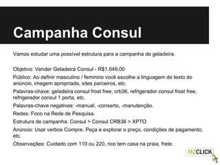 Campanha Consul
Vamos estudar uma possível estrutura para a campanha de geladeira.
Objetivo: Vender Geladeira Consul - R$1.049,00
Público: Ao definir masculino / feminino você escolhe a linguagem do texto do
anúncio, imagem apropriada, sites parceiros, etc.
Palavras-chave: geladeira consul frost free, crb36, refrigerador consul frost free,
refrigerador consul 1 porta, etc.
Palavras-chave negativas: -manual, -conserto, -manutenção.
Redes: Foco na Rede de Pesquisa.
Estrutura de campanha: Consul > Consul CRB36 > XPTO
Anúncio: Usar verbos Compre, Peça e explorar o preço, condições de pagamento,
etc.
Observações: Cuidado com 110 ou 220, rico tem casa na praia, frete.
 