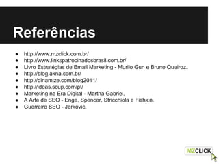 Referências
● http://www.mzclick.com.br/
● http://www.linkspatrocinadosbrasil.com.br/
● Livro Estratégias de Email Marketing - Murilo Gun e Bruno Queiroz.
● http://blog.akna.com.br/
● http://dinamize.com/blog2011/
● http://ideas.scup.com/pt/
● Marketing na Era Digital - Martha Gabriel.
● A Arte de SEO - Enge, Spencer, Stricchiola e Fishkin.
● Guerreiro SEO - Jerkovic.
 
