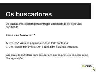 Os buscadores
Os buscadores existem para entregar um resultado de pesquisa
qualificado.
Como eles funcionam?
1- Um robô visita as páginas e indexa todo conteúdo.
2- Um usuário faz uma busca, o robô filtra e exibi o resultado.
São mais de 250 itens para colocar um site na primeira posição ou na
última posição.
 
