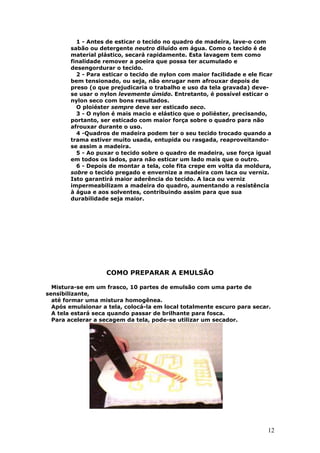 12
1 - Antes de esticar o tecido no quadro de madeira, lave-o com
sabão ou detergente neutro diluído em água. Como o tecido é de
material plástico, secará rapidamente. Esta lavagem tem como
finalidade remover a poeira que possa ter acumulado e
desengordurar o tecido.
2 - Para esticar o tecido de nylon com maior facilidade e ele ficar
bem tensionado, ou seja, não enrugar nem afrouxar depois de
preso (o que prejudicaria o trabalho e uso da tela gravada) deve-
se usar o nylon levemente úmido. Entretanto, é possível esticar o
nylon seco com bons resultados.
O ploiéster sempre deve ser esticado seco.
3 - O nylon é mais macio e elástico que o poliéster, precisando,
portanto, ser esticado com maior força sobre o quadro para não
afrouxar durante o uso.
4 -Quadros de madeira podem ter o seu tecido trocado quando a
trama estiver muito usada, entupida ou rasgada, reaproveitando-
se assim a madeira.
5 - Ao puxar o tecido sobre o quadro de madeira, use força igual
em todos os lados, para não esticar um lado mais que o outro.
6 - Depois de montar a tela, cole fita crepe em volta da moldura,
sobre o tecido pregado e envernize a madeira com laca ou verniz.
Isto garantirá maior aderência do tecido. A laca ou verniz
impermeabilizam a madeira do quadro, aumentando a resistência
à água e aos solventes, contribuindo assim para que sua
durabilidade seja maior.
COMO PREPARAR A EMULSÃO
Mistura-se em um frasco, 10 partes de emulsão com uma parte de
sensibilizante,
até formar uma mistura homogênea.
Após emulsionar a tela, colocá-la em local totalmente escuro para secar.
A tela estará seca quando passar de brilhante para fosca.
Para acelerar a secagem da tela, pode-se utilizar um secador.
 