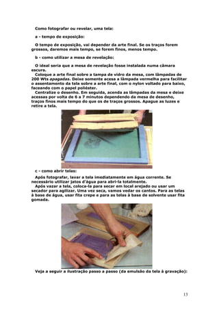 13
Como fotografar ou revelar, uma tela:
a - tempo de exposição:
O tempo de exposição, vai depender da arte final. Se os traços forem
grossos, daremos mais tempo, se forem finos, menos tempo.
b - como utilizar a mesa de revelação:
O ideal seria que a mesa de revelação fosse instalada numa câmara
escura.
Coloque a arte final sobre a tampa de vidro da mesa, com lâmpadas de
200 Wts apagadas. Deixe somente acesa a lâmpada vermelha para facilitar
o assentamento da tela sobre a arte final, com o nylon voltado para baixo,
faceando com o papel poliéster.
Centralize o desenho. Em seguida, acenda as lâmpadas da mesa e deixe
acessas por volta de 6 a 7 minutos dependendo da mesa de desenho,
traços finos mais tempo do que os de traços grossos. Apague as luzes e
retire a tela.
c - como abrir telas:
Após fotografar, lavar a tela imediatamente em água corrente. Se
necessário utilizar jatos d'água para abri-la totalmente.
Após vazar a tela, coloca-la para secar em local arejado ou usar um
secador para agilizar. Uma vez seca, vamos vedar os cantos. Para as telas
à base de água, usar fita crepe e para as telas à base de solvente usar fita
gomada.
Veja a seguir a ilustração passo a passo (da emulsão da tela à gravação):
 
