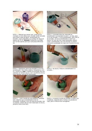 14
FOTO 1 - Material que iremos usar: a tela que foi
montada no início desta aula, emulsão verde (emulsão
para tintas à base de água), sensibilizador de
emulsão, copos graduados e um pedaço de régua de
plástico de 10 cm. Atenção! Colocamos a emulsão
azul na foto apenas para que você possa diferenciá-
las.
FOTO 2 - A emulsão deve ser misturada ao
sensibilizador na proporção de para 1, ou seja, para
10 ml de emulsão, 1 ml de sensibilizador, para 100 ml
de emulsão, 10 ml de sensibilizador e assim por
diante. Se você não tiver copos graduados, poderá
medir o sensibilizador com uma seringa ou mesmo
marcando a graduação em copo com o auxílio de uma
régua.
FOTO 3 - Separamos 100 ml de emulsão e 10 ml de
sensibilizador. Para efeito didático, fotografamos com
luz. Lembre-se: todo o trabalho de gravação deve ser
realizado em câmara escura, com o auxílio de uma luz
fraca colorida, como já foi mencionado.
FOTO 4 - No escuro, misture o sensibilizador e a
emulsão...
FOTO 5 - ...com o auxílio de uma espátula, mexendo
bem. Observe que o sensibilizador é de cor
amarelada, mudando o tom de verde da emulsão. Isto
no entanto, poderá não ser bem observado no escuro,
portanto mexa muito bem.
FOTO 6 - A maneira correta de proceder é mexer com
a espátula, raspando bem o fundo e as paredes do
copo, para a mistura ficar homogênea.
 