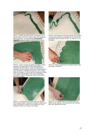 15
FOTO 7 - Depois de misturar bem a emulsão com o
sensibilizador, derrame-o sobre a tela, sem exagerar.
Não se esqueça: as luzes deverão permanecer
apagadas, pois a emulsão já estará sensível à luz.
FOTO 8 - Derramamos uma parte apenas da emulsão,
o que sobrar poderá ser guardado em um recipiente
de plástico opaco durante 15 dias, no máximo, ou se
estragará.
FOTO 9 - Como o auxílio do pedaço de régua, vamos
espalhar a emulsão sobre a tela. Igualmente ao
mostrado na aula anterior, existe um aplicador de
emulsão, mas procuramos ensinar sem este acessório
para simplificar o trabalho do iniciante. Com a régua
pode-se conseguir o mesmo efeito do aplicador, desde
que a régua seja plástica e lisa, sem a graduação
marcada em relevo. Réguas de madeira não servem
para este trabalho.
FOTO 10 - Vamos espalhando a emulsão sobre a tela
de maneira uniforme.
FOTO 11 - O excesso de emulsão deve ser retirado
com a própria régua. Passamos a régua de baixo para
cima, recolhendo o excesso, sem pressionar a tela.
Trabalhe sempre com leveza, sem forçar.
FOTO 12 - a emulsão deve ser recolhida dos dois
lados da tela. Apenas uma camada fina de emulsão
deve ficar aplicada ao tecido.
 