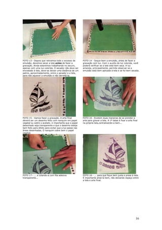 16
FOTO 13 - Depois que retiramos todo o excesso de
emulsão, devemos secar a tela antes de fazer a
gravação. Ainda estaremos trabalhando no escuro,
apenas com uma luz colorida. O secador não deve ser
encostado à tela, deve-se deixar uma distância de um
palmo, aproximadamente, entre o secador e a tela,
para não aquecer a emulsão e não derretê-la.
FOTO 14 - Seque bem a emulsão, antes de fazer a
gravação com luz. Com o auxílio da luz colorida, você
poderá verificar se a tela está bem seca. A luz
amarela, principalmente, permite observar se a
emulsão está bem aplicada à tela e se foi bem secada.
FOTO 15 - Vamos fazer a gravação. A arte-final
deverá ser um desenho feito com nanquim em papel
vegetal ou sobre o acetato. è importante que o papel
desenhado seja transparente e que o desenho esteja
bem feito para efeito para evitar que a luz passe nas
áreas desenhadas. O nanquim cobre bem o papel
vegetal.
FOTO 16 - Existem duas maneiras de se prender a
arte para gravar a tela. A 1ª delas é fixar a arte final
na própria tela,centralizando-a bem...
FOTO 17 - ... e colando-a com fita adesiva
transparente...
FOTO 18 - ... para que fique bem justa e presa à tela.
É importante alisá-la bem, não deixando espaço entre
a tela e arte final.
 