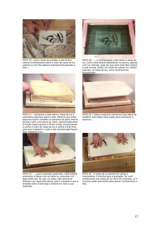 17
FOTO 19 - Outro modo de prender a arte final é
colocá-la diretamente sobre o vidro da caixa de luz,
colando-a com fita adesiva transparente,alisando-a
bem...
FOTO 20 - ... e centralizando a tela sobre a mesa de
luz. Como você estará trabalhando no escuro, apenas
com luz colorida, pode ser que ache mais fácil colocar
a arte na tela. Existe um modo de colocar luz "piloto",
colorida, na mesa de luz, como mostraremos
futuramente.
FOTO 21 - colocamos a tela sobre a mesa de luz e
colocamos espumas sobre a tela. Observe que estas
espumas foram cortadas no tamanho da parte interna
da tela e têm uma altura de 10cm, aproximadamente.
A função desta espuma é firmar a tela, pressionando-
a contra o vidro da mesa de luz e contra a arte final,
para que o desenho e toda a tela emulsionada fiquem
bem expostos à luz.
FOTO 22 - Sobre a espuma colocamos uma tábua de
madeira. Esta tábua será usada para pressionar a
espuma...
FOTO 23 - ...como mostrado nesta foto. Você poderá
pressionar a tábua com as mãos ou colocando um
peso sobre ela. Se usar um peso, este deverá se
distribuir por igual pela tábua, pois é necessário que a
pressão sobre a tela seja a mesma em toda a sua
extensão.
FOTO 24 - A mesa de luz deverá ser acesa e
marcaremos 3 minutos para a gravação. Se você
confeccionar sua mesa de luz como foi ensinado, os 3
minutos serão suficientes para gravar corretamente a
tela.
 