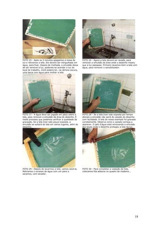 18
FOTO 25 - Após os 3 minutos apagamos a mesa de
luz e retiramos a tela. Ela deverá ser mergulhada em
água, para fixar. Depois de molhada, a emulsão deixa
de ser sensível à luz, podendo-se acender a luz do
local de trabalho. Você poderá ter, na câmara escura,
uma bacia com água para molhar a tela.
FOTO 26 - Agora a tela deverá ser lavada, para
remover a emulsão da área onde o desenho impeiu
que a luz passasse. Primeiro lavamos bem a tela com
água, para remover o sensibilizador.
FOTO 27 - A água deve ser jogada em jatos sobre a
tela, para remover a emulsão da área do desenho. É
neste processo que podemos verificar a qualidade da
gravação. Se a tela tiver sido pouco exposta, a
emulsão se soltará da tela em vários lugares, além do
desenho.
FOTO 28 - Se a tela tiver sido exposta por tempo
demais a emulsão não sairá do vazado do desenho
com facilidade. A tela do nosso exemplo foi gravada
corretamente. Observe como o vazado começa a
aparecer. O jato d'água está removendo a emulsão
dos locais onde o desenho protegeu a tela da luz.
FOTO 29 - Depois de lavarmos a tela, vamos secá-la.
Retiramos o excesso de água com um pano e
secamos, com secador.
FOTO 30 - Para completar a vedação da tela,
colocamos fita adesiva no quadro de madeira...
 