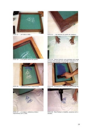 19
FOTO 31 - ...em toda a volta... FOTO 32 - ...nas laterais do quadro de madeira...
FOTO 33 - ...e na parte interna do quadro. FOTO 34 - Vamos imprimir uma camiseta com nossa
primeira tela gravada com emulsão? Colocamos um
papelão para proteger o interior da camiseta...
FOTO 35 - ...colocamos tinta e imprimimos! FOTO 36 - Umedecemos a tela com uma camada de
tinta...
FOTO 37 - ...e a seguir, voltamos a tinta e
imprimimos com o rodo.
FOTO 38 - Para finalizar o trabalho, secamos com o
secador.
 