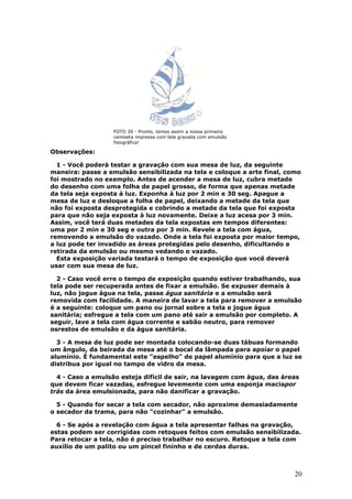20
FOTO 39 - Pronto, temos assim a nossa primeira
camiseta impressa com tela gravada com emulsão
fotográfica!
Observações:
1 - Você poderá testar a gravação com sua mesa de luz, da seguinte
maneira: passe a emulsão sensibilizada na tela e coloque a arte final, como
foi mostrado no exemplo. Antes de acender a mesa de luz, cubra metade
do desenho com uma folha de papel grosso, de forma que apenas metade
da tela seja exposta à luz. Exponha à luz por 2 min e 30 seg. Apague a
mesa de luz e desloque a folha de papel, deixando a metade da tela que
não foi exposta desprotegida e cobrindo a metade da tela que foi exposta
para que não seja exposta à luz novamente. Deixe a luz acesa por 3 min.
Assim, você terá duas metades da tela expostas em tempos diferentes:
uma por 2 min e 30 seg e outra por 3 min. Revele a tela com água,
removendo a emulsão do vazado. Onde a tela foi exposta por maior tempo,
a luz pode ter invadido as áreas protegidas pelo desenho, dificultando a
retirada da emulsão ou mesmo vedando o vazado.
Esta exposição variada testará o tempo de exposição que você deverá
usar com sua mesa de luz.
2 - Caso você erre o tempo de exposição quando estiver trabalhando, sua
tela pode ser recuperada antes de fixar a emulsão. Se expuser demais à
luz, não jogue água na tela, passe água sanitária e a emulsão será
removida com facilidade. A maneira de lavar a tela para remover a emulsão
é a seguinte: coloque um pano ou jornal sobre a tela e jogue água
sanitária; esfregue a tela com um pano até sair a emulsão por completo. A
seguir, lave a tela com água corrente e sabão neutro, para remover
osrestos de emulsão e da água sanitária.
3 - A mesa de luz pode ser montada colocando-se duas tábuas formando
um ângulo, da beirada da mesa até o bocal da lâmpada para apoiar o papel
alumínio. É fundamental este "espelho" de papel alumínio para que a luz se
distribua por igual no tampo de vidro da mesa.
4 - Caso a emulsão esteja difícil de sair, na lavagem com água, das áreas
que devem ficar vazadas, esfregue levemente com uma esponja maciapor
trás da área emulsionada, para não danificar a gravação.
5 - Quando for secar a tela com secador, não aproxime demasiadamente
o secador da trama, para não "cozinhar" a emulsão.
6 - Se após a revelação com água a tela apresentar falhas na gravação,
estas podem ser corrigidas com retoques feitos com emulsão sensibilizada.
Para retocar a tela, não é preciso trabalhar no escuro. Retoque a tela com
auxílio de um palito ou um pincel fininho e de cerdas duras.
 
