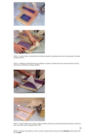 22
FOTO 1 -Limpe as telas, removendo toda emulsão, deixando-a preparada para uma nova gravação. Use água
sanitária comum.
FOTO 2 - Destaque as fitas adesivas que protegem o quadro de madeira para que nenhuma parte do tecido
deixe de ser umidecida com água sanitária.
FOTO 3 - Cubra as telas com o tecido. A água sanitária não deve ser derramada diretamente sobre o tecido da
tela, mas sobre o pano colocado sobre a tela
FOTO 4 - Coloque a tela sobre um vidro, ou faça a limpeza sobre uma pia comum.Atenção:nesta limpeza não
se usa água.
 