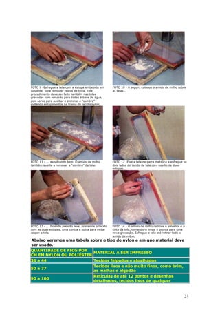 23
FOTO 9 -Esfregue a tela com a estopa embebida em
solvente, para remover restos de tinta. Este
procedimento deve ser feito também nas telas
gravadas com emulsão para tintas à base de água,
pois serve para auxiliar e eliminar a "sombra"
evitando entupimentos na trama do tecido(nylon).
FOTO 10 - A seguir, coloque o amido de milho sobre
as telas...
FOTO 11 - ... espalhando bem. O amido de milho
também auxilia a remover a "sombra" da tela.
FOTO 12 -Fixe a tela na garra metálica e esfregue os
dois lados do tecido da tela com auxílio de duas
estopas...
FOTO 13 - ... fazendo pressão leve, pressione o tecido
com as duas estopas, uma contra a outra para evitar
raspar a tela.
FOTO 14 - O amido de milho remove o solvente e a
tinta da tela, tornando-a limpa e pronta para uma
nova gravação. Esfregue a tela até retirar todo o
amido de milho.
Abaixo veremos uma tabela sobre o tipo de nylon e em que material deve
ser usado.
QUANTIDADE DE FIOS POR
CM EM NYLON OU POLIÉSTER
MATERIAL A SER IMPRESSO
36 a 44 Tecidos felpudos e atoalhados
50 a 77
Tecidos lisos e não muito finos, como brim,
as malhas e algodão
90 a 100
Retículas de até 12 pontos e desenhos
detalhados, tecidos lisos de qualquer
 