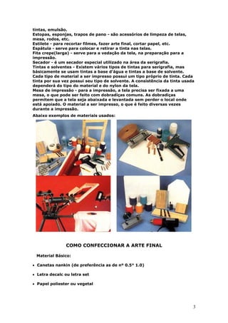 3
tintas, emulsão.
Estopas, esponjas, trapos de pano - são acessórios de limpeza de telas,
mesa, rodos, etc.
Estilete - para recortar filmes, fazer arte final, cortar papel, etc.
Espátula - serve para colocar e retirar a tinta nas telas.
Fita crepe(larga) - serve para a vedação da tela, na preparação para a
impressão.
Secador - é um secador especial utilizado na área da serigrafia.
Tintas e solventes - Existem vários tipos de tintas para serigrafia, mas
básicamente se usam tintas a base d'água e tintas a base de solvente.
Cada tipo de material a ser impresso possui um tipo próprio de tinta. Cada
tinta por sua vez possui seu tipo de solvente. A consistência da tinta usada
dependerá do tipo do material e do nylon da tela.
Mesa de impressão - para a impressão, a tela precisa ser fixada a uma
mesa, o que pode ser feito com dobradiças comuns. As dobradiças
permitem que a tela seja abaixada e levantada sem perder o local onde
está apoiado. O material a ser impresso, o que é feito diversas vezes
durante a impressão.
Abaixo exemplos de materiais usados:
COMO CONFECCIONAR A ARTE FINAL
Material Básico:
• Canetas nankin (de preferência as de nº 0.5° 1.0)
• Letra decalc ou letra set
• Papel poliester ou vegetal
 