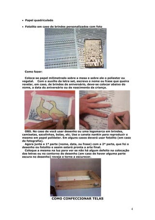 4
• Papel quadriculado
• Fotolito em caso de brindes personalizados com foto
Como fazer:
Coloca-se papel milimetrado sobre a mesa e sobre ele o poliester ou
vegetal. Com o auxílio da letra set, escreva o nome ou frase que queira
revelar, em caso, de brindes de aniversário, deve-se colocar abaixo do
nome, a data do aniversário ou de nascimento da criança.
OBS. No caso de você usar desenho ou uma logomarca em brindes,
camisetas, sacolinhas, bolas, etc. Use a caneta nankin para reproduzir o
mesmo em papel poliéster. Em alguns casos deverá usar fotolito (em caso
de fotografia).
Agora junte a 1ª parte (nome, data, ou frase) com a 2ª parte, que foi o
desenho ou fotolito e assim estará pronta a arte final.
Coloque a mesma na luz para ver se não há algum defeito na colocação
das letras ou no contorno do desenho (em caso de haver alguma parte
escura no desenho) reveja e torne a escurecer.
COMO CONFECCIONAR TELAS
 