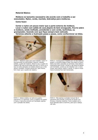 5
Material Básico:
Moldura no tamanho necessário (de acordo com o trabalho a ser
executado). Nylon, corda, martelo, dobradiça para molduras.
Como fazer:
Cortar o nylon um pouco maior que a parte externa da moldura.
Lavar o nylon com sabão de coco,depois de bem enxaguado, fixa-lo sobre
a moldura, ainda molhado, prendendo-o com corda, tachinhas, ou
grampeador, fazendo com que fique sempre bem esticado.
Veremos adiante a ilustração passo a passo, como confeccionar as telas.
FOTO 1 - Material usado para este trabalho: nylon 77
fios,tachinhas (ou percevejos), tesoura, martelo,
estilete, quadro de madeira. Observe que o quadro de
madeira não está envernizado laca azul. O verniz ou a
laca só serão aplicados na madeira depois que a tela
estiver montada. O tecido deverá ser, pelo menos,
5cm maior que o quadro de madeira.
FOTO 2 - Começamos o trabalho por um dos lados do
quadro. A primeira etapa é fazer uma dobra no pano.
Sobre ela serão colocadas as tachinhas. Esta dobra é
importante para firmar o tecido e não deixá-lo desfiar
com facilidade. Lembre-se de trabalhar com o nylon
úmido, para esticar melhor o tecido. O nylon é muito
macio e precisa ficar bem tensionado.
FOTO 3 - Sobre a dobra, no canto do quadro,
colocamos a 1ª tachinha. Como a madeira do quadro
é macia, a tachinha entrará com facilidade, apenas
com a pressão dos dedos.
FOTO 4 - Mas apenas a pressão manual não é
suficiente para prender a tachinha ao tecido com
firmeza, é preciso mantê-la. Tome cuidado com a
força aplicada sobre a tachinha, para que a cabeça
não saia.
 