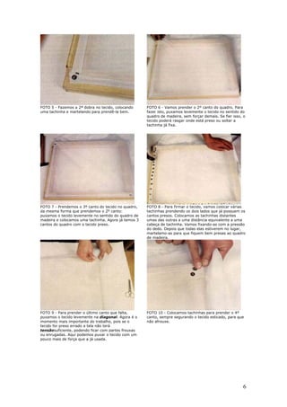 6
FOTO 5 - Fazemos a 2ª dobra no tecido, colocando
uma tachinha e martelando para prendê-la bem.
FOTO 6 - Vamos prender o 2º canto do quadro. Para
fazer isto, puxamos levemente o tecido no sentido do
quadro de madeira, sem forçar demais. Se fier isso, o
tecido poderá rasgar onde está preso ou soltar a
tachinha já fixa.
FOTO 7 - Prendemos o 3º canto do tecido no quadro,
da mesma forma que prendemos o 2º canto:
puxamos o tecido levemente no sentido do quadro de
madeira e colocamos uma tachinha. Agora já temos 3
cantos do quadro com o tecido preso.
FOTO 8 - Para firmar o tecido, vamos colocar várias
tachinhas prendendo os dois lados que já possuem os
cantos presos. Colocamos as tachinhas distantes
umas das outras a uma distância equivalente a uma
cabeça de tachinha. Vamos fixando-as com a pressão
do dedo. Depois que todas elas estiverem no lugar,
martelamo-as para que fiquem bem presas ao quadro
de madeira.
FOTO 9 - Para prender o último canto que falta,
puxamos o tecido levemente na diagonal. Agora é o
momento mais importante do trabalho, pois se o
tecido for preso errado a tela não terá
tensãosuficiente, podendo ficar com partes frouxas
ou enrugadas. Aqui podemos puxar o tecido com um
pouco mais de força que a já usada.
FOTO 10 - Colocamos tachinhas para prender o 4º
canto, sempre segurando o tecido esticado, para que
não afrouxe.
 