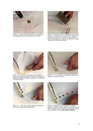 7
FOTO 11 - Várias tachinhas devem ser colocadas e
marteladas para que o tecido fique bem firme.
FOTO 12 - Vamos proceder a esticagem total da tela.
Para isso, contamos com o auxílio de um pedaço de
madeira, que servirá de "alavanca" para esticar o
tecido. Este pedaço de madeira pressionará o tecido,
mantendo-o firme para pregá-lo.
FOTO 13 - A maneira correta de usar este tipo de
apoio é encaixá-lo ao quadro. Para isto, colocamos o
pedaço de madeira apoiado ao quadro, o envolvemos
no tecido da tela...
FOTO 14 - ...e o puxamos, encaixando o pedaço de
madeira no quadro da tela...
FOTO 15 - ...para que o tecido fique bem esticado e
firme para colocarmos as tachinhas.
FOTO 16 - Observe como o pedaço de madeira
garante a tensão do tecido para que o prendamos de
forma correta. Vamos colocando as tachinhas apenas
com a pressão manual, sem soltar o tecido.
 