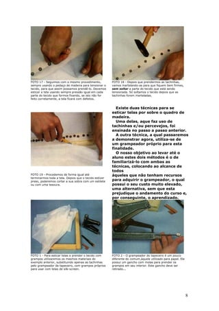 8
FOTO 17 - Seguimos com o mesmo procedimento,
sempre usando o pedaço de madeira para tensionar o
tecido, para que assim possamos prendê-lo. Devemos
esticar a tela usando sempre pressão igual em cada
parte do tecido que formos fixando, se isto não for
feito corretamente, a tela ficará com defeitos.
FOTO 18 - Depois que prendermos as tachinhas,
vamos martelando-as para que fiquem bem firmes,
sem soltar a parte do tecido que está sendo
tensionada. Só soltamos o tecido depois que as
tachinhas forem marteladas.
Existe duas técnicas para se
esticar telas por sobre o quadro de
madeira.
Uma delas, aque faz uso de
tachinhas e/ou percevejos, foi
ensinada no passo a passo anterior.
A outra técnica, a qual passaremos
a demonstrar agora, utiliza-se de
um grampeador próprio para esta
finalidade.
O nosso objetivo ao levar até o
aluno estes dois métodos é o de
familiarizá-lo com ambas as
técnicas, colocando ao alcance de
todos
FOTO 19 - Procedemos de forma igual até
terminarmos toda a tela. Depois que o tecido estiver
preso, poderemos cortar a sua sobra com um estilete
ou com uma tesoura.
àqueles que não tenham recursos
para adquirir o grampeador, o qual
possui o seu custo muito elevado,
uma alternativa, sem que esta
prejudique o andamento do curso e,
por conseguinte, o aprendizado.
FOTO 1 - Para esticar telas e prender o tecido com
grampos utilizaremos os mesmos materiais do
exemplo anterior, substituindo apenas as tachinhas
pelo grampeador de tapeceiro, com grampos próprios
para usar com telas de silk-screen.
FOTO 2 - O grampeador do tapeceiro é um pouco
diferente do comum,àquele utilizado para papel. Ele
possui um gancho com molas para prender os
grampos em seu interior. Este gancho deve ser
retirado...
 