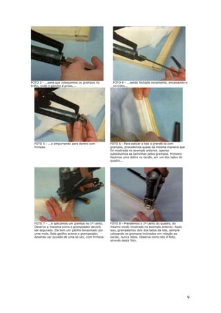 9
FOTO 3 - ...para que coloquemos os grampos no
trilho, onde o gancho é preso,...
FOTO 4 - ...sendo fechado novamente, encaixando-o
no trilho...
FOTO 5 - ...e empurrando para dentro com
firmeza.
FOTO 6 - Para esticar a tela e prendê-la com
grampos, procedemos quase da mesma maneira que
foi mostrada no exemplo anterior, apenas
substituímos as tachinhas pelos grampos. Primeiro
fazemos uma dobra no tecido, em um dos lados do
quadro...
FOTO 7 - ...e aplicamos um grampo no 1º canto.
Observe a maneira como o grampeador deverá
ser segurado. Ele tem um gatilho tensionado por
uma mola. Este gatilho aciona o grampeador,
devendo ser puxado de uma só vez, com firmeza.
FOTO 8 - Prendemos o 2º canto do quadro, do
mesmo modo mostrado no exemplo anterior. Após
isso, grampeamos dois dos lados da tela, sempre
colocando os grampos inclinados em relação ao
tecido, nunca retos. Observe como isto é feito,
através desta foto.
 