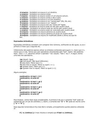 -d arquivo - Verdadeiro se arquivo é um diretório.
-e arquivo - Verdadeiro se arquivo existe.
-f arquivo - Verdadeiro se arquivo existe e é um arquivo comum.
-s arquivo - Verdadeiro se arquivo existe e não é vazio.
-h arquivo - Verdadeiro se arquivo é um link simbólico.
-p arquivo - Verdadeiro se arquivo é um "named pipe" (fifo, lifo, etc).
-S arquivo - Verdadeiro se arquivo é um "socket".
-k arquivo - Verdadeiro se arquivo tem seu "sticky bit" ligado.
-r arquivo - Verdadeiro se arquivo pode ser lido pelo usuário atual.
-w arquivo - Verdadeiro se arquivo pode ser escrito pelo usuário atual.
-x arquivo - Verdadeiro se arquivo pode ser executado pelo usuário atual.
-O arquivo - Verdadeiro se arquivo pertence ao usuário atual.
-G arquivo - Verdadeiro se arquivo pertence ao grupo do usuário atual.
-N arquivo - Verdadeiro se arquivo foi modificado desde a ultima vez que foi
lido.
Expressões Aritméticas
Expressões aritméticas consistem com comparar dois números, verificando se são iguais, ou se o
primeiro é maior que o segundo etc.
Infelizmente não podemos apenas utilizar os símbolos conhecidos para igual (=), maior que (>),
menor que (<) etc. Temos que usar operadores reconhecidos pelo "test". Assim, não podemos
fazer: "test 1 = 1", devemos utilizar o operador "-eq" (equal): "test 1 -eq 1". A seguir, temos
uma lista dos operadores:
-eq (equal): Igual;
-ne (not-equal): Não Igual (diferente);
-lt (less than): Menor que (<);
-le (less than or equal): Menor ou igual ( <= );
-gt (greater than): Maior que (>);
-ge (greater than or equal): Maior ou igual (>=);
Alguns exemplos:
neo@matrix:~$ test 1 -lt 2
neo@matrix:~$ echo $?
0
neo@matrix:~$ test 1 -gt 2
neo@matrix:~$ echo $?
1
neo@matrix:~$ test 2 -gt 1
neo@matrix:~$ echo $?
0
neo@matrix:~$ test 2 -ge 2
neo@matrix:~$ echo $?
0
Para finalizar, vamos fazer duas considerações. A primeira é de que o comando "test" pode ser
substituido por um par de colchetes [ ]. Assim, o comando test "a" = "b" pode ser escrito como
[ "a" = "b" ].
Essa segunda nomenclatura fica mais fácil e simples, principalmente quando estamos utilizando
IF:
if [ -e /vmlinuz ]; é mais intuitivo e simples que if test -e /vmlinuz;.
 