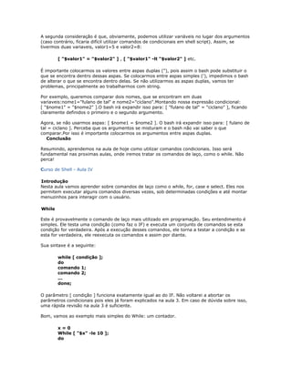 A segunda consideração é que, obviamente, podemos utilizar variáveis no lugar dos argumentos
(caso contrário, ficaria difícil utilizar comandos de condicionais em shell script). Assim, se
tivermos duas variaveis, valor1=5 e valor2=8:
[ "$valor1" = "$valor2" ] , [ "$valor1" -lt "$valor2" ] etc.
É importante colocarmos os valores entre aspas duplas ("), pois assim o bash pode substituir o
que se encontra dentro dessas aspas. Se colocarmos entre aspas simples ('), impedimos o bash
de alterar o que se encontra dentro delas. Se não utilizarmos as aspas duplas, vamos ter
problemas, principalmente ao trabalharmos com string.
Por exemplo, queremos comparar dois nomes, que se encontram em duas
variaveis:nome1="fulano de tal" e nome2="ciclano".Montando nossa expressão condicional:
[ "$nome1" = "$nome2" ].O bash irá expandir isso para: [ "fulano de tal" = "ciclano" ], ficando
claramente definidos o primeiro e o segundo argumento.
Agora, se não usarmos aspas: [ $nome1 = $nome2 ]. O bash irá expandir isso para: [ fulano de
tal = ciclano ]. Perceba que os argumentos se misturam e o bash não vai saber o que
comparar.Por isso é importante colocarmos os argumentos entre aspas duplas.
Conclusão
Resumindo, aprendemos na aula de hoje como utilizar comandos condicionais. Isso será
fundamental nas proximas aulas, onde iremos tratar os comandos de laço, como o while. Não
perca!
Curso de Shell - Aula IV
Introdução
Nesta aula vamos aprender sobre comandos de laço como o while, for, case e select. Eles nos
permitem executar alguns comandos diversas vezes, sob determinadas condições e até montar
menuzinhos para interagir com o usuário.
While
Este é provavelmente o comando de laço mais utilizado em programação. Seu entendimento é
simples. Ele testa uma condição (como faz o IF) e executa um conjunto de comandos se esta
condição for verdadeira. Após a execução desses comandos, ele torna a testar a condição e se
esta for verdadeira, ele reexecuta os comandos e assim por diante.
Sua sintaxe é a seguinte:
while [ condição ];
do
comando 1;
comando 2;
...
done;
O parâmetro [ condição ] funciona exatamente igual ao do IF. Não voltarei a abortar os
parâmetros condicionais pois eles já foram explicados na aula 3. Em caso de dúvida sobre isso,
uma rápida revisão na aula 3 é suficiente.
Bom, vamos ao exemplo mais simples do While: um contador.
x = 0
While [ "$x" -le 10 ];
do
 
