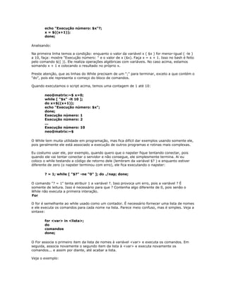 echo "Execução número: $x"?;
x = $((x+1));
done;
Analisando:
Na primeira linha temos a condição: enquanto o valor da variável x ( $x ) for menor-igual ( -le )
a 10, faça: mostre "Execução número: " e o valor de x ($x). Faça x = x + 1. Isso no bash é feito
pelo comando $(( )). Ele realiza operações algébricas com variáveis. No caso acima, estamos
somando x + 1 e colocando o resultado no próprio x.
Preste atenção, que as linhas do While precisam de um ";" para terminar, exceto a que contém o
"do", pois ele representa o começo do bloco de comandos.
Quando executamos o script acima, temos uma contagem de 1 até 10:
neo@matrix:~$ x=0;
while [ "$x" -lt 10 ];
do x=$((x+1));
echo "Execução número: $x";
done;
Execução número: 1
Execução número: 2
...
Execução número: 10
neo@matrix:~$
O While tem muita utilidade em programação, mas fica difícil dar exemplos usando somente ele,
pois geralmente ele está associado a execução de outros programas e rotinas mais complexas.
Eu costumo usar ele, por exemplo, quando quero que o napster fique tentando conectar, pois
quando ele vai tentar conectar o servidor e não consegue, ele simplesmente termina. Ai eu
coloco o while testando a código de retorno dele (lembram da variável $? ) e enquanto estiver
diferente de zero (o napster terminou com erro), ele fica executando o napster:
? = 1; while [ "$?" -ne "0" ]; do ./nap; done;
O comando "? = 1" tenta atribuir 1 a variável ?. Isso provoca um erro, pois a variável ? É
somente de leitura. Isso é necessário para que ? Contenha algo diferente de 0, pois senão o
While não executa a primeira interação.
For
O for é semelhante ao while usado como um contador. É necessário fornecer uma lista de nomes
e ele executa os comandos para cada nome na lista. Parece meio confuso, mas é simples. Veja a
sintaxe:
for <var> in <lista>;
do
comandos
done;
O For associa o primeiro item da lista de nomes à variável <var> e executa os comandos. Em
seguida, associa novamente o segundo item da lista à <var> e executa novamente os
comandos... e assim por diante, até acabar a lista.
Veja o exemplo:
 