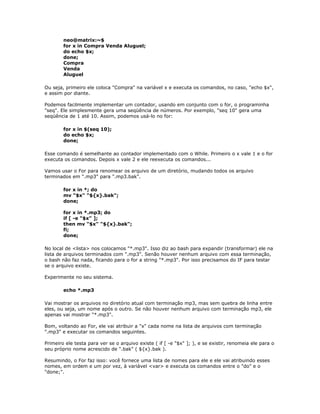 neo@matrix:~$
for x in Compra Venda Aluguel;
do echo $x;
done;
Compra
Venda
Aluguel
Ou seja, primeiro ele coloca "Compra" na variável x e executa os comandos, no caso, "echo $x",
e assim por diante.
Podemos facilmente implementar um contador, usando em conjunto com o for, o programinha
"seq". Ele simplesmente gera uma seqüência de números. Por exemplo, "seq 10" gera uma
seqüência de 1 até 10. Assim, podemos usá-lo no for:
for x in $(seq 10);
do echo $x;
done;
Esse comando é semelhante ao contador implementado com o While. Primeiro o x vale 1 e o for
executa os comandos. Depois x vale 2 e ele reexecuta os comandos...
Vamos usar o For para renomear os arquivo de um diretório, mudando todos os arquivo
terminados em ".mp3" para ".mp3.bak".
for x in *; do
mv "$x" "${x}.bak";
done;
for x in *.mp3; do
if [ -e "$x" ];
then mv "$x" "${x}.bak";
fi;
done;
No local de <lista> nos colocamos "*.mp3". Isso diz ao bash para expandir (transformar) ele na
lista de arquivos terminados com ".mp3". Senão houver nenhum arquivo com essa terminação,
o bash não faz nada, ficando para o for a string "*.mp3". Por isso precisamos do IF para testar
se o arquivo existe.
Experimente no seu sistema.
echo *.mp3
Vai mostrar os arquivos no diretório atual com terminação mp3, mas sem quebra de linha entre
eles, ou seja, um nome após o outro. Se não houver nenhum arquivo com terminação mp3, ele
apenas vai mostrar "*.mp3".
Bom, voltando ao For, ele vai atribuir a "x" cada nome na lista de arquivos com terminação
".mp3" e executar os comandos seguintes.
Primeiro ele testa para ver se o arquivo existe ( if [ -e "$x" ]; ), e se existir, renomeia ele para o
seu próprio nome acrescido de ".bak" ( ${x}.bak ).
Resumindo, o For faz isso: você fornece uma lista de nomes para ele e ele vai atribuindo esses
nomes, em ordem e um por vez, à variável <var> e executa os comandos entre o "do" e o
"done;".
 