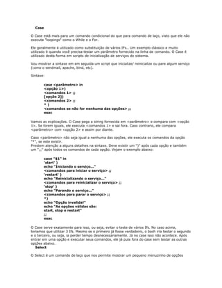 Case
O Case está mais para um comando condicional do que para comando de laço, visto que ele não
executa "loopings" como o While e o For.
Ele geralmente é utilizado como substituição de vários IFs.. Um exemplo clássico e muito
utilizado é quando você precisa testar um parâmetro fornecido na linha de comando. O Case é
utilizado desta forma em scripts de inicialização de serviços do sistema.
Vou mostrar a sintaxe em em seguida um script que inicialize/ reinicialize ou pare algum serviço
(como o sendmail, apache, bind, etc).
Sintaxe:
case <parâmetro> in
<opção 1>)
<comandos 1> ;;
[opção 2])
<comandos 2> ;;
* )
<comandos se não for nenhuma das opções> ;;
esac
Vamos as explicações. O Case pega a string fornecida em <parâmetro> e compara com <opção
1>. Se forem iguais, ele executa <comandos 1> e sai fora. Caso contrario, ele compara
<parâmetro> com <opção 2> e assim por diante.
Caso <parâmetro> não seja igual a nenhuma das opções, ele executa os comandos da opção
"*", se este existir.
Prestem atenção a alguns detalhes na sintaxe. Deve existir um ")" após cada opção e também
um ";;" após todos os comandos de cada opção. Vejam o exemplo abaixo:
case "$1" in
'start' )
echo "Iniciando o serviço..."
<comandos para iniciar o serviço> ;;
'restart' )
echo "Reinicializando o serviço..."
<comandos para reinicializar o serviço> ;;
'stop' )
echo "Parando o serviço..."
<comandos para parar o serviço> ;;
*)
echo "Opção invalida!"
echo "As opções válidas são:
start, stop e restart"
;;
esac
O Case serve exatamente para isso, ou seja, evitar o teste de vários Ifs. No caso acima,
teríamos que utilizar 3 Ifs. Mesmo se o primeiro já fosse verdadeiro, o bash iria testar o segundo
e o terceiro, ou seja, ia perder tempo desnecessariamente. Já no case isso não acontece. Após
entrar em uma opção e executar seus comandos, ele já pula fora do case sem testar as outras
opções abaixo.
Select
O Select é um comando de laço que nos permite mostrar um pequeno menuzinho de opções
 