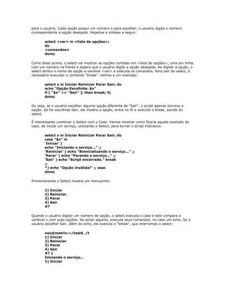 para o usuário. Cada opção possui um número e para escolher, o usuário digita o número
correspondente a opção desejada. Vejamos a sintaxe a seguir:
select <var> in <lista de opções>;
do
<comandos>
done;
Como disse acima, o select vai mostrar as opções contidas em <lista de opções>, uma por linha,
com um número na frente e espera que o usuário digite a opção desejada. Ao digitar a opção, o
select atribui o nome da opção a variável <var> e executa os comandos. Para sair do select, é
necessário executar o comando "break". Vamos a um exemplo:
select x in Iniciar Reiniciar Parar Sair; do
echo "Opção Escolhida: $x"
if [ "$x" == "Sair" ]; then break; fi;
done;
Ou seja, se o usuário escolher alguma opção diferente de "Sair", o script apenas escreve a
opção. Se for escolhida Sair, ele mostra a opção, entra no IF e executa o break, saindo do
select.
É interessante combinar o Select com o Case. Vamos mostrar como ficaria aquele exemplo do
case, de iniciar um serviço, utilizando o Select, para tornar o script interativo:
select x in Iniciar Reiniciar Parar Sair; do
case "$x" in
'Iniciar' )
echo "Iniciando o serviço..." ;;
'Reiniciar' ) echo "Reinicializando o serviço..." ;;
'Parar' ) echo "Parando o serviço..." ;;
'Sair' ) echo "Script encerrado." break
;;
*) echo "Opção inválida!" ;; esac
done;
Primeiramente o Select mostra um menuzinho:
1) Iniciar
2) Reiniciar
3) Parar
4) Sair
#?
Quando o usuário digitar um número de opção, o select executa o case e este compara a
variável x com suas opções. Se achar alguma, executa seus comandos, no caso um echo. Se o
usuário escolher Sair, além do echo, ele executa o "break", que interrompe o select:
neo@matrix:~/test$ ./t
1) Iniciar
2) Reiniciar
3) Parar
4) Sair
#? 1
Iniciando o serviço...
1) Iniciar
 