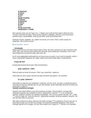 2) Reiniciar
3) Parar
4) Sair
#? 5
Opção inválida!
1) Iniciar
2) Reiniciar
3) Parar
4) Sair
#? 4
Script encerrado.
neo@matrix:~/test$
Bom pessoal, acho que por hoje é só. ;-) Espero que vocês tenham pego a idéia de como
funciona comandos de laços. Pelos menos sabendo a utilidade, sintaxe e como funcionam,
quando surgir a necessidade, vocês já vão saber quais ferramentas usar.
Qualquer dúvida, sugestão, etc, podem me enviar um e-mail. Terei o maior prazer em
responder. Até a próxima aula!
Curso de Shell - Aula V
Introdução
Nesta aula teremos um breve tutorial sobre o Grep. Ele não é somente um dos comandos mais
úteis, mas o seu domínio abre portas para dominar outros poderosos comandos, como o sed
(que trataremos na próxima aula), awk, perl, etc.
Eu fiz uma adaptação/modificação de um tutorial que eu tenho, e por sinal é excelente, sobre o
Grep e Expressões Regulares em inglês. Espero que tenha ficado legal e vocês gostem.
O que ele faz?
O grep basicamente faz buscas. Mais precisamente:
grep <palavra> <file>
Retorna todas as linhas do arquivo <file> que contenham <palavra>
Outro jeito de usar o grep é atraves de pipe (lembram dos pipes?). Por exemplo:
ls | grep <palavra>
Lista todos os arquivos que contenham <palavra> em seu nome. Ou seja, a entrada do grep é
uma lista de arquivos (gerada pelo ls) que será filtrada, sendo impressas somente as linhas que
contenham <palavra>.
Usando caracteres coringas
Suponho que todos saibam o que são caracteres coringas. Caso contrário, coringas são
caracteres especiais que substituem outros. Geralmente o caracter "*" é um coringa que
significa "qualquer caracter em qualquer quantidade". Por isso se a gente executar "ls *", onde
"*" entra no lugar do "nome do arquivo", significando qualquer string de qualquer tamanho. Por
isso ele lista todos os arquivos.
Mas agora voltemos ao grep. Será que ele aceita coringas ??? A resposta é mais do que sim. O
grep suporta algo que vai além de coringas, ele suporta Expressões Regulares. Mas vamos
começar apenas com coringas. Um dos mais usados com o grep é o "." Vamos a um exemplo:
 