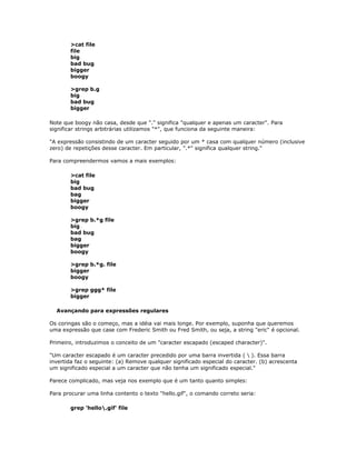 >cat file
file
big
bad bug
bigger
boogy
>grep b.g
big
bad bug
bigger
Note que boogy não casa, desde que "." significa "qualquer e apenas um caracter". Para
significar strings arbitrárias utilizamos "*", que funciona da seguinte maneira:
"A expressão consistindo de um caracter seguido por um * casa com qualquer número (inclusive
zero) de repetições desse caracter. Em particular, ".*" significa qualquer string."
Para compreendermos vamos a mais exemplos:
>cat file
big
bad bug
bag
bigger
boogy
>grep b.*g file
big
bad bug
bag
bigger
boogy
>grep b.*g. file
bigger
boogy
>grep ggg* file
bigger
Avançando para expressões regulares
Os coringas são o começo, mas a idéia vai mais longe. Por exemplo, suponha que queremos
uma expressão que case com Frederic Smith ou Fred Smith, ou seja, a string "eric" é opcional.
Primeiro, introduzimos o conceito de um "caracter escapado (escaped character)".
"Um caracter escapado é um caracter precedido por uma barra invertida (  ). Essa barra
invertida faz o seguinte: (a) Remove qualquer significado especial do caracter. (b) acrescenta
um significado especial a um caracter que não tenha um significado especial."
Parece complicado, mas veja nos exemplo que é um tanto quanto simples:
Para procurar uma linha contento o texto "hello.gif", o comando correto seria:
grep 'hello.gif' file
 