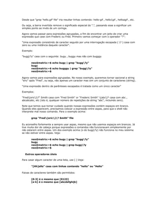 Desde que "grep 'hello.gif' file" iria resultar linhas contendo: hello-gif , hello1gif , helloagif , etc.
Ou seja, a barra invertida remove o significado especial do ".", passando esse a significar um
simples ponto ao invés de um coringa.
Agora vamos passar para expressões agrupadas, a fim de encontrar um jeito de criar uma
expressão que case com Frederic ou Fred. Primeiro vamos começar com o operador "?":
"Uma expressão consistindo de caracter seguido por uma interrogação escapada ( ? ) casa com
zero ou uma instância daquele caracter".
Exemplo:
"bugg?y" casa com o seguinte: bugy , buggy mas não com bugggy
neo@matrix:~$ echo bugy | grep "bugg?y"
bugy
neo@matrix:~$ echo bugggy | grep "bugg?y"
neo@matrix:~$
Agora vamos para expressões agrupadas. No nosso exemplo, queremos tornar opcional a string
"eric" após "Fred", ou seja, não apenas um caracter mas sim um conjunto de caracteres (string).
"Uma expressão dentro de parênteses escapados é tratada como um único caracter"
Exemplos:
"Fred(eric)?" Smith casa com "Fred Smith" or "Frederic Smith" (abc)* casa com abc ,
abcabcabc, etc (isto é, qualquer número de repetições da string "abc", incluindo zero).
Note que temos que tomar cuidado quando nossas expressões contém espaços em branco.
Quando eles aparecem, precisamos colocar a expressão entre aspas, para que o shell não
interprete mal nosso comando. Para o exemplo acima:
grep "Fred(eric)? Smith" file
Eu aconselho fortemente a sempre usar aspas, mesmo que não usemos espaços em brancos. Já
tive muita dor de cabeça porque expressões e comandos não funcionavam simplesmente por
não estarem entre aspas. Um dos exemplo acima (o do bugg?y) não funciona no meu sistema
se não estiver entre aspas. Veja:
neo@matrix:~$ echo bugy | grep "bugg?y"
bugy
neo@matrix:~$ echo bugy | grep bugg?y
neo@matrix:~$
Outros operadores úteis
Para casar algum caracter de uma lista, use [ ] Veja:
"[Hh]ello" casa com linhas contendo "hello" ou "Hello"
Faixas de caracteres também são permitidos:
[0-3] é o mesmo que [0123]
[a-k] é o mesmo que [abcdefghijk]
 