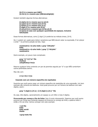 [A-C] é o mesmo que [ABC]
[A-Ca-k] é o mesmo que [ABCabcdefghijk]
Existem também algumas formas alternativas:
[[:alpha:]] é o mesmo que [a-zA-Z]
[[:upper:]] é o mesmo que [A-Z]
[[:lower:]] é o mesmo que [a-z]
[[:digit:]] é o mesmo que [0-9]
[[:alnum:]] é o mesmo que [0-9a-zA-Z]
[[:space:]] casa com qualquer quantidade de espaços, inclusive
tabulações
Essas formas alternativas, como [[:digit:]] é preferível ao método direto, [0-9].
Os [ ] podem ser usado para indicar caracteres que NÃO devem estar na expressão. É só colocar
o sinal ^ na primeira posição da lista. Veja:
neo@matrix:~$ echo hello | grep "[Hh]ello"
hello
neo@matrix:~$ echo hello | grep "[^Hh]ello"
neo@matrix
Outro exemplo, um pouco mais complicado:
grep "([^()]*)a" file
(hello)a
(aksjdhaksj d ka)a
Retorna qualquer linha contendo um par de parentes seguido por "a" e que NÃO contenham
outros parênteses dentro.
Mas não com:
x=(y+2(x+1))a
Casando com um número especifico de repetições
Suponha que você queira casar um número específico de repetições de uma expressão. Um bom
exemplo são números de telefones. Você pode procurar por um número de telefone com sete
dígitos, assim:
grep "[:digit:]{3}[ -]?[:digit:]{4}" file
Ou seja, três dígitos, opcionalmente um espaço ou um hífen e mais 4 dígitos.
Procurando por começo e fim de linha: Isso é muito interessante. Digamos que você queira
procurar por linhas que contendo espaços em brancos no começo da linha, a palavra hello e
então o fim da linha. Vamos começar com este exemplo:
>cat file
hello
hello world
hhello
>grep hello file
 