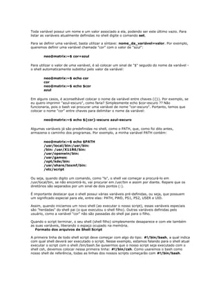 Toda variável possui um nome e um valor associado a ela, podendo ser este último vazio. Para
listar as variáveis atualmente definidas no shell digite o comando set.
Para se definir uma variável, basta utilizar a síntaxe: nome_da_variável=valor. Por exemplo,
queremos definir uma variável chamada "cor" com o valor de "azul":
neo@matrix:~$ cor=azul
Para utilizar o valor de uma variável, é só colocar um sinal de "$" seguido do nome da variável -
o shell automaticamente substitui pelo valor da variável:
neo@matrix:~$ echo cor
cor
neo@matrix:~$ echo $cor
azul
Em alguns casos, é aconselhável colocar o nome da variável entre chaves ({}). Por exemplo, se
eu quero imprimir "azul-escuro", como faria? Simplesmente echo $cor-escuro ?? Não
funcionaria, pois o bash vai procurar uma variável de nome "cor-escuro". Portanto, temos que
colocar o nome "cor" entre chaves para delimitar o nome da variável:
neo@matrix:~$ echo ${cor}-escuro azul-escuro
Algumas variáveis já são predefinidas no shell, como o PATH, que, como foi dito antes,
armazena o caminho dos programas. Por exemplo, a minha variável PATH contém:
neo@matrix:~$ echo $PATH
/usr/local/bin:/usr/bin:
/bin: /usr/X11R6/bin:
/usr/openwin/bin:
/usr/games:
/opt/kde/bin:
/usr/share/texmf/bin:
/etc/script
Ou seja, quando digito um comando, como "ls", o shell vai começar a procurá-lo em
/usr/local/bin, se não encontrá-lo, vai procurar em /usr/bin e assim por diante. Repare que os
diretórios são separados por um sinal de dois pontos (:).
É importante destacar que o shell possui várias variáveis pré-definidas, ou seja, que possuem
um significado especial para ele, entre elas: PATH, PWD, PS1, PS2, USER e UID.
Assim, quando iniciamos um novo shell (ao executar o nosso script), essas variáveis especiais
são "herdadas" do shell pai (o que executou o shell filho). Outras variáveis definidas pelo
usuário, como a variável "cor" não são passadas do shell pai para o filho.
Quando o script terminar, o seu shell (shell filho) simplesmente desaparece e com ele também
as suas variáveis, liberando o espaço ocupado na memória.
Formato dos arquivos de Shell Script
A primeira linha de todo shell script deve começar com algo do tipo: #!/bin/bash, a qual indica
com qual shell deverá ser executado o script. Nesse exemplo, estamos falando para o shell atual
executar o script com o shell /bin/bash.Se quisermos que o nosso script seja executado com o
shell csh, devemos colocar nessa primeira linha: #!/bin/csh. Como usaremos o bash como
nosso shell de referência, todas as linhas dos nossos scripts começarão com #!/bin/bash.
 