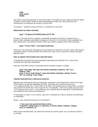 hello
hello world
hhello
Isso não é o que nós queremos. O que está errado ? O problema é que o grep procura por linhas
contendo a string hello e todas as linhas especificadas contem ela. Para contornar isso,
introduzimos os caracteres de começo e fim de linha:
"O caracter ^ significa começo de linha e o $ significa fim da linha"
Retornando ao nosso exemplo:
grep "^[[:space:]]*hello[[:space:]]*$" file
Ou seja, o começo da linha, qualquer quantidade de espaço em branco (inclusive zero), a
palavra hello, qualquer quantidade de espaço em branco e o fim da linha. Essa expressão faz o
que a gente quer, retornando somente a linha que contém a palavra hello. Outro exemplo:
grep "^From.*Alex" /var/spool/mail/neo
Procura no meu inbox por mensagens de uma pessoa em particular (no caso, Alex). Esse tipo de
expressão regular é extremamente útil e filtros de e-mail, como o procmail, utilizam isso para
fazerem tudo.
Isso ou Aquilo: Procurando uma coisa OU outra:
"A expressão consistindo de duas expressões separadas pelo operador OU | casa linhas
contendo uma das duas expressões"
Note que você DEVE colocar a expressão dentro de aspas simples ou duplas:
grep "cat|dog" file casa com linhas contendo a palavra "cat" ou a
palavra "dog"
grep "I am a (cat|dog)" casa com linhas contendo a string "I am a
cat" ou a string "I am a dog".
Usando backreference (referencia anterior)
Digamos que você queira procurar strings que contenham uma substring em mais de um lugar.
Um exemplo é as tags de cabeçalhos de HTML. Suponha que eu queira procurar por
"<H1>alguma string</H1>". Isto é fácil de se fazer. Mas suponha que eu queira fazer o mesmo,
mas permita H2 H3 H4 H5 e H6 no lugar de H1. A expressão .* não é boa, desde que casa com
"<H1>alguma string</H3>" e nos queremos que a tag de abertura seja igual a de fechamento.
Para fazermos isso, usamos backreference:
"A expressão n onde n é um número, casa com o conteúdo do n-ésimo conjunto de parênteses
na expressão".
Nossa... isso realmente precisa de um exemplo!!!!
.* faz o que nos queríamos fazer acima...
"O Senhor (dog|cat) e a senhora 1 foram visitar o Senhor (dog|
cat) e a senhora 2"
Esse é outro exemplo bobo. Os casais tem sempre que serem iguais. Ou um casal de cachorro
ou de gato.
 