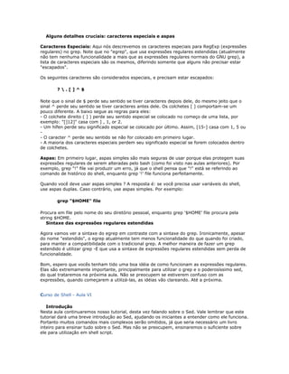 Alguns detalhes cruciais: caracteres especiais e aspas
Caracteres Especiais: Aqui nós descrevemos os caracteres especiais para RegExp (expressões
regulares) no grep. Note que no "egrep", que usa expressões regulares estendidas (atualmente
não tem nenhuma funcionalidade a mais que as expressões regulares normais do GNU grep), a
lista de caracteres especiais são os mesmos, diferindo somente que alguns não precisar estar
"escapados".
Os seguintes caracteres são considerados especiais, e precisam estar escapados:
?  . [ ] ^ $
Note que o sinal de $ perde seu sentido se tiver caracteres depois dele, do mesmo jeito que o
sinal ^ perde seu sentido se tiver caracteres antes dele. Os colchetes [ ] comportam-se um
pouco diferente. A baixo segue as regras para eles:
- O colchete direito ( ] ) perde seu sentido especial se colocado no começo de uma lista, por
exemplo: "[]12]" casa com ] , 1, or 2.
- Um hífen perde seu significado especial se colocado por último. Assim, [15-] casa com 1, 5 ou
-
- O caracter ^ perde seu sentido se não for colocado em primeiro lugar.
- A maioria dos caracteres especiais perdem seu significado especial se forem colocados dentro
de colchetes.
Aspas: Em primeiro lugar, aspas simples são mais seguras de usar porque elas protegem suas
expressões regulares de serem alteradas pelo bash (como foi visto nas aulas anteriores). Por
exemplo, grep "!" file vai produzir um erro, já que o shell pensa que "!" está se referindo ao
comando de histórico do shell, enquanto grep '!' file funciona perfeitamente.
Quando você deve usar aspas simples ? A resposta é: se você precisa usar variáveis do shell,
use aspas duplas. Caso contrário, use aspas simples. Por exemplo:
grep "$HOME" file
Procura em file pelo nome do seu diretório pessoal, enquanto grep '$HOME' file procura pela
string $HOME.
Sintaxe das expressões regulares estendidas
Agora vamos ver a sintaxe do egrep em contraste com a sintaxe do grep. Ironicamente, apesar
do nome "estendido", o egrep atualmente tem menos funcionalidade do que quando foi criado,
para manter a compatibilidade com o tradicional grep. A melhor maneira de fazer um grep
estendido é utilizar grep -E que usa a sintaxe de expressões regulares estendidas sem perda de
funcionalidade.
Bom, espero que vocês tenham tido uma boa idéia de como funcionam as expressões regulares.
Elas são extremamente importante, principalmente para utilizar o grep e o poderosíssimo sed,
do qual trataremos na próxima aula. Não se preocupem se estiverem confuso com as
expressões, quando começarem a utilizá-las, as idéias vão clareando. Até a próxima.
Curso de Shell - Aula VI
Introdução
Nesta aula continuaremos nosso tutorial, desta vez falando sobre o Sed. Vale lembrar que este
tutorial dará uma breve introdução ao Sed, ajudando os iniciantes a entender como ele funciona.
Portanto muitos comandos mais complexos serão omitidos, já que seria necessário um livro
inteiro para ensinar tudo sobre o Sed. Mas não se preocupem, ensinaremos o suficiente sobre
ele para utilização em shell script.
 