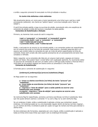 e então o segundo comando foi executado na linha já editada e resultou:
Eu tenho três elefantes e dois elefantes
Nós atualmente damos um nome para o texto (geralmente uma linha) que o sed leu e está
processando (editando): ele chama-se "pattern space" (uma boa tradução seria "área de
edição").
O sed lê da entrada padrão e joga na sua área de edição, executando nela uma seqüência de
comandos de edição e então ele escreve o resultado na saída padrão.
Comandos de Substituição e Deleção
Primeiro, as maneiras mais usuais do sed é a seguinte:
>sed -e 'comando1' -e 'comando2' -e 'comando3' arquivo
>{comando shell} | sed -e 'comando1' -e 'comando2'
>sed -f sedscript.sed arquivo
>{comando shell} | sed -f sedscript.sed
Então, o sed pode ler do arquivo ou da entrada padrão, e os comandos podem ser especificados
em um arquivo de script ou na linha de comando. Esse arquivo, chamado sedscript.sed é um
arquivo que contém todos os comandos do sed, ao invés de serem especificados na linha de
comando. Esses sed's scripts são úteis quando precisamos de um processamento de texto mais
complexo e refinado.
Note o seguinte: se os comandos são lidos de um arquivo (sed script), espaços em branco
podem ser fatais. Eles podem fazer o script falhar sem explicação aparente. Eu recomendo editar
os arquivos de comandos do sed com um editor como o VIM que pode mostrar o final da linha e
você pode ver se existem espaços em branco entre os comandos e o fim da linha.
Comando de Substituição
O formato para o comando de substituição é o seguinte:
[endereço1[,endereço2]]s/procura/substituto/[flags]
As flags podem ser as seguintes:
n - troca a n-ésima ocorrência (na linha) do texto "procura" por
"substituto"
g - troca todas as ocorrências (na linha) do texto "procura" por
"substituto"
p - imprime a "área de edição" para a saída padrão se ocorrer uma
substituição com sucesso
w arquivo - imprime a "área de edição" para arquivo se ocorrer uma
substituição com sucesso
Se nenhuma flag for especificada, somente a primeira ocorrências na linha é substituída. Note
que nós quase sempre usamos o comando "s" ou com a flag "g" ou sem nenhuma flag.
Se um endereço é dado, então a substituição é aplicada a linhas que contenham aquele
endereço. Um endereço pode ser ou uma expressão regular dentro de barras normais /regexp/ ,
ou um número de linha. O símbolo $ pode ser usado no lugar do número da linha para denotar a
última linha.
Se dois endereços são fornecidos, separados por uma vírgula, então a substituição é aplicada a
todas as linhas entre duas linhas que casam com os endereços fornecidos.
 
