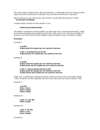 Isto requer algum esclarecimento. Mais precisamente, a substituição ocorre em todas as linhas
desde a primeira ocorrência de "endereço1" até a primeira ocorrência de "endereço2".
Não se preocupe se isso tudo parece meio confuso. Os exemplos vão esclarecer melhor.
O comando de Deleção
A sintaxe desse comando é muito simples. Ai vai:
[endereço1[,endereço2]]d
Isto deleta o conteúdo da "área de edição" (se esta casar com os endereços fornecidos). Todos
os comandos seguintes serão pulados (já que não a nada a fazer com uma área de edição em
branco) e uma nova linha será lida e jogada na área de edição e todo o processo se repete.
Exemplos:
Exemplo 1:
>cat file
O gato preto foi caçado por um cachorro marrom.
>sed -e 's/preto/branco/g' file
O gato branco foi caçado por um cachorro marrom.
Exemplo 2:
>cat file
O gato preto foi caçado por um cachorro marrom.
O gato preto não foi caçado por um cachorro marrom.
>sed -e '/não/s/preto/branco/g' file
O gato preto foi caçado por um cachorro marrom.
O gato branco não caçado por um cachorro marrom.
Neste caso, a substituição é aplicada somente a linhas que casam com a expressão regular
"/não/". Portanto, ela não é aplicada a primeira linha, pois esta não contem a palavra "não".
Exemplo 3:
>cat file
linha 1 (um)
linha 2 (dois)
linha 3 (três)
Exemplo 3a:
>sed -e '1,2d' file
linha 3 (três)
Exemplo 3b:
>sed -e '3d' file
linha 1 (um)
linha 2 (dois)
Exemplo 3c:
 
